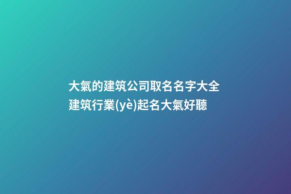 大氣的建筑公司取名名字大全 建筑行業(yè)起名大氣好聽